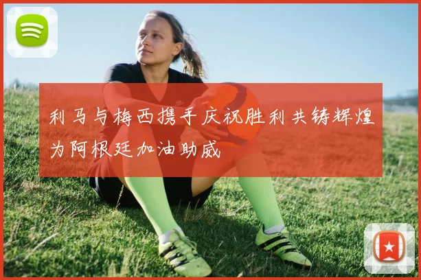 利马与梅西携手庆祝胜利共铸辉煌为阿根廷加油助威