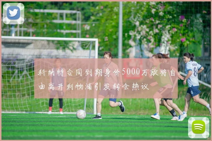 科纳特合同到期身价5000万欧将自由离开利物浦引发转会热议
