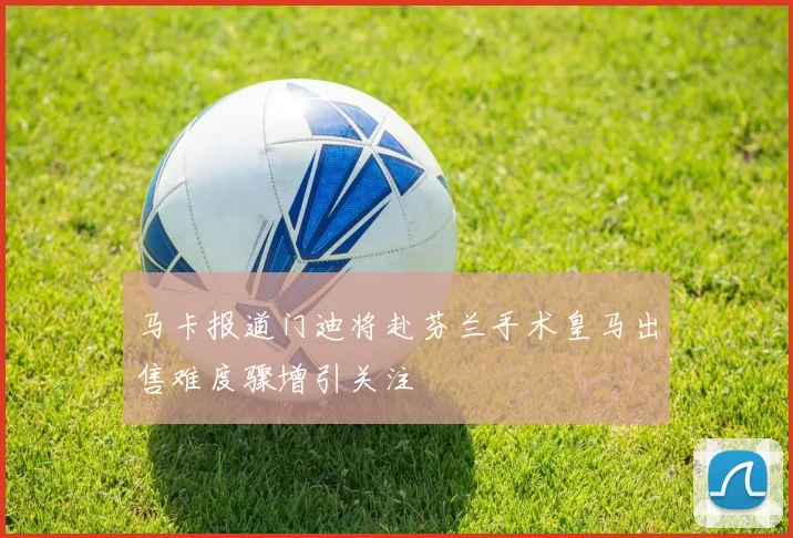 马卡报道门迪将赴芬兰手术皇马出售难度骤增引关注