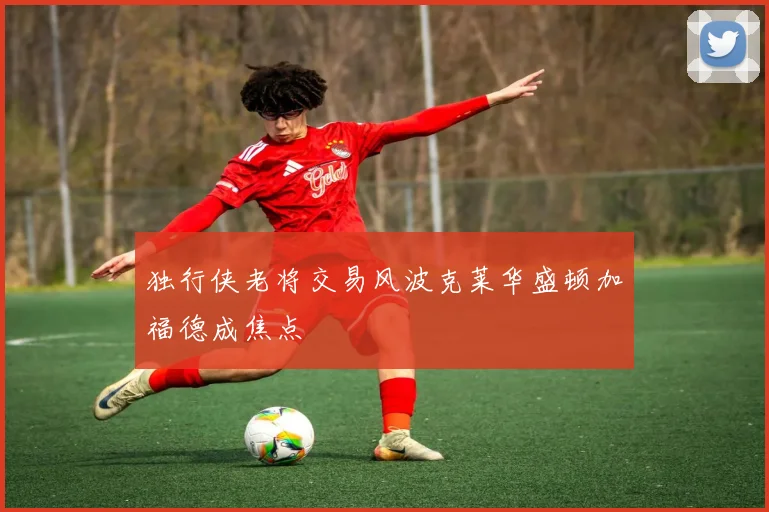 独行侠老将交易风波克莱华盛顿加福德成焦点