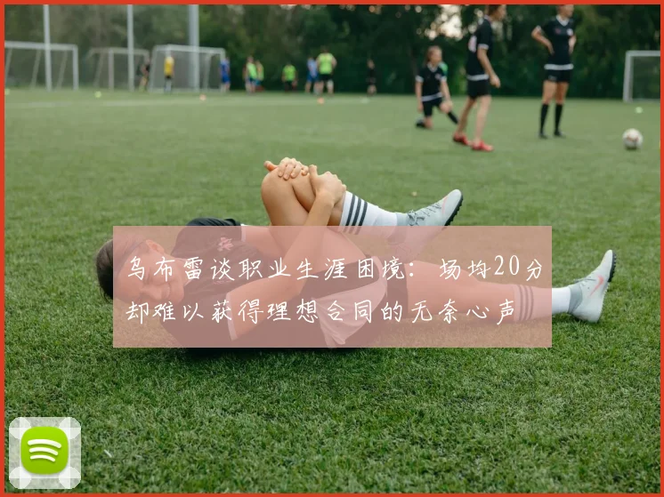 乌布雷谈职业生涯困境：场均20分却难以获得理想合同的无奈心声