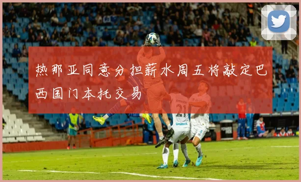 热那亚同意分担薪水周五将敲定巴西国门本托交易