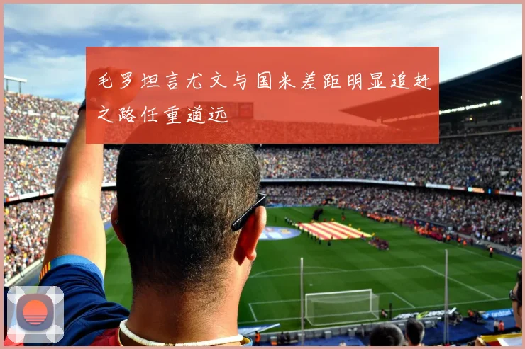 毛罗坦言尤文与国米差距明显追赶之路任重道远
