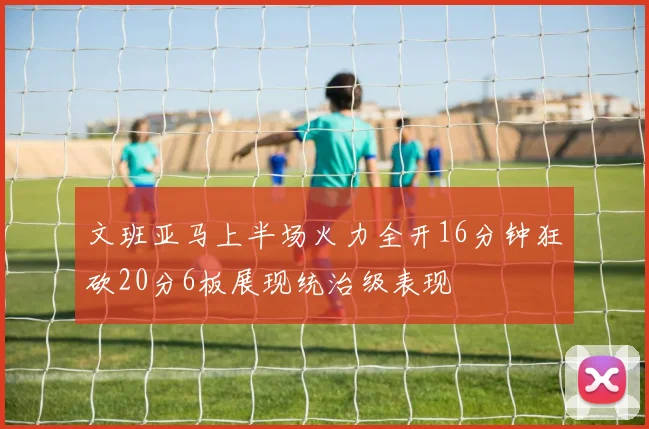 文班亚马上半场火力全开16分钟狂砍20分6板展现统治级表现