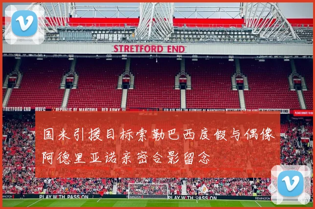 国米引援目标索勒巴西度假与偶像阿德里亚诺亲密合影留念