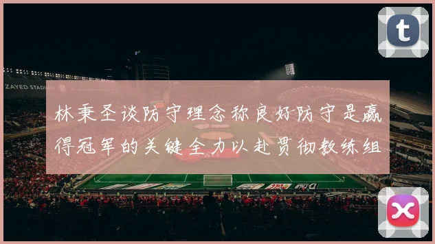 林秉圣谈防守理念称良好防守是赢得冠军的关键全力以赴贯彻教练组战术