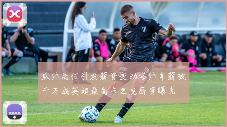瓜帅离任引发薪资变动塔帅年薪破千万成英超最高卡里克薪资曝光