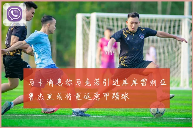 马卡消息称马竞若引进库库雷利亚鲁杰里或将重返意甲踢球