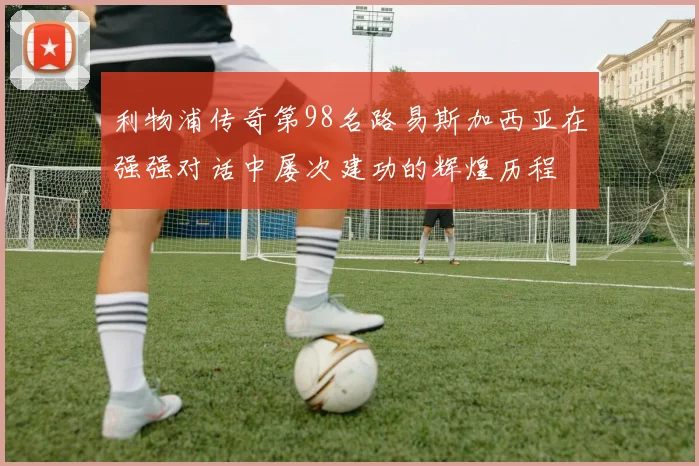 利物浦传奇第98名路易斯加西亚在强强对话中屡次建功的辉煌历程