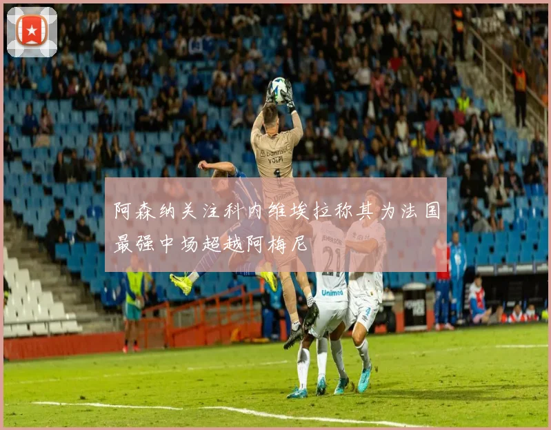 阿森纳关注科内维埃拉称其为法国最强中场超越阿梅尼