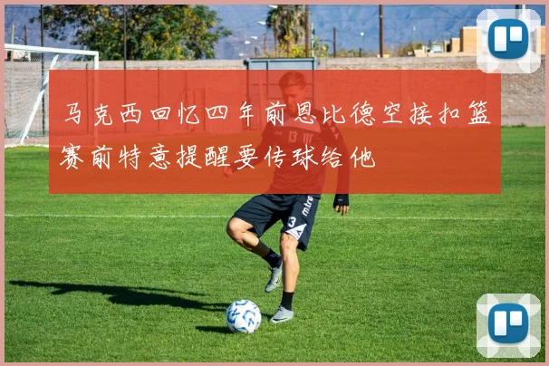马克西回忆四年前恩比德空接扣篮赛前特意提醒要传球给他