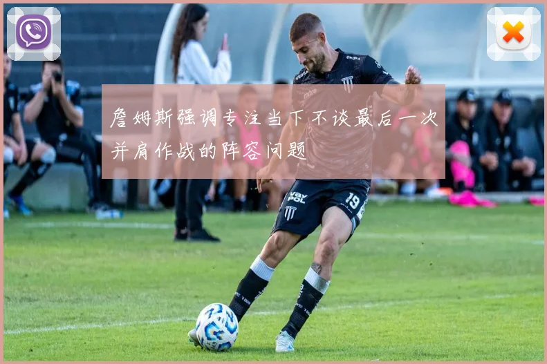 詹姆斯强调专注当下不谈最后一次并肩作战的阵容问题