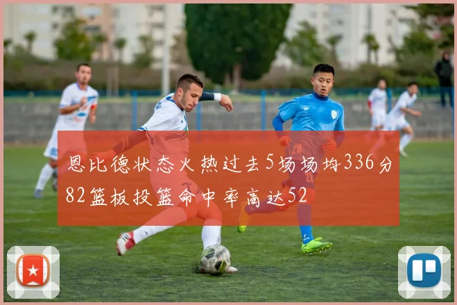 恩比德状态火热过去5场场均336分82篮板投篮命中率高达52
