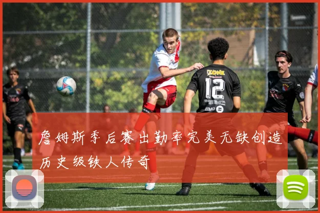 詹姆斯季后赛出勤率完美无缺创造历史级铁人传奇