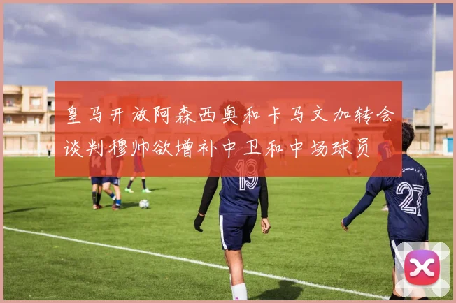 皇马开放阿森西奥和卡马文加转会谈判穆帅欲增补中卫和中场球员