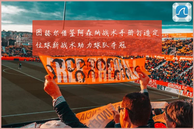 图赫尔借鉴阿森纳战术手册打造定位球新战术助力球队夺冠