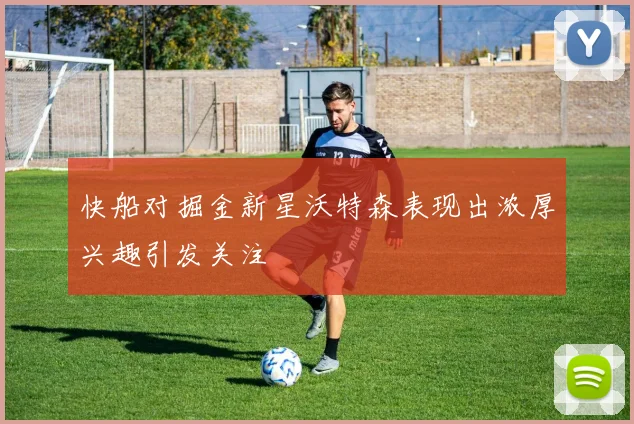 快船对掘金新星沃特森表现出浓厚兴趣引发关注
