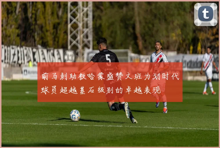 前马刺助教哈蒙盛赞文班为划时代球员超越基石级别的卓越表现