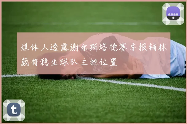 媒体人透露谢尔斯塔德赛季报销林葳将稳坐球队主控位置