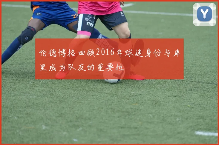 伦德博格回顾2016年球迷身份与库里成为队友的重要性