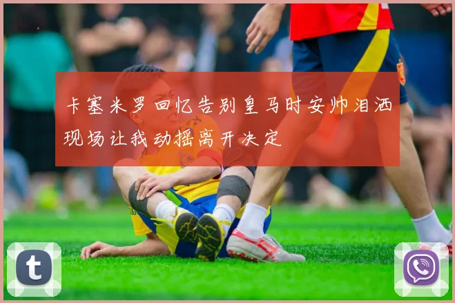 卡塞米罗回忆告别皇马时安帅泪洒现场让我动摇离开决定