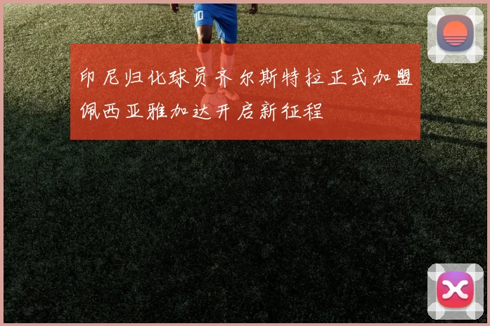 印尼归化球员齐尔斯特拉正式加盟佩西亚雅加达开启新征程