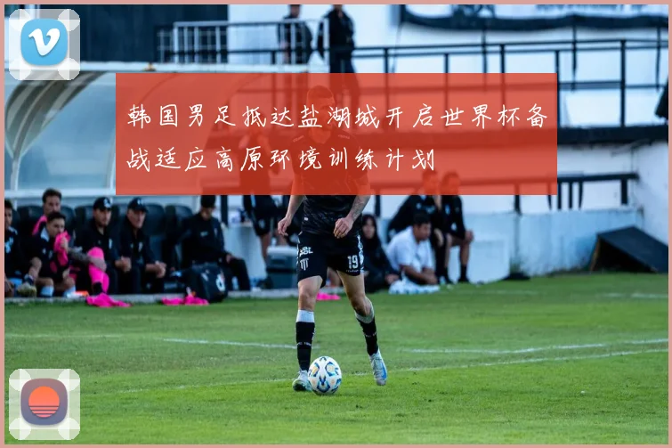 韩国男足抵达盐湖城开启世界杯备战适应高原环境训练计划